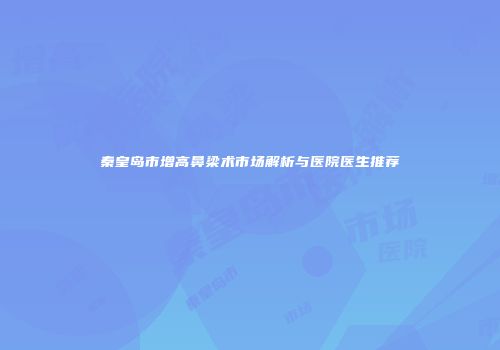 秦皇岛市增高鼻梁术市场解析与医院医生推荐
