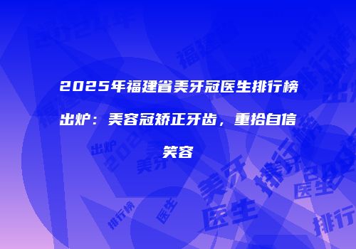 2025年福建省美牙冠医生排行榜出炉：美容冠矫正牙齿，重拾自信笑容