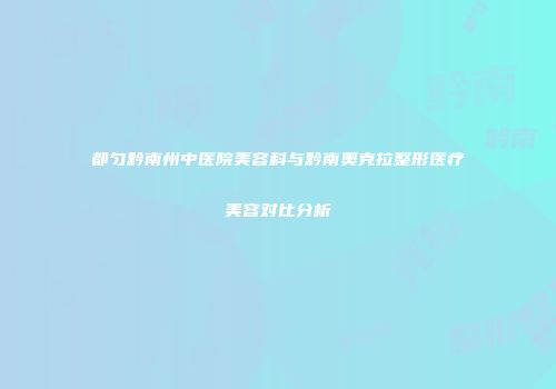 都匀黔南州中医院美容科与黔南奥克拉整形医疗美容对比分析