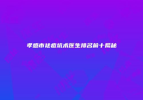 孝感市祛痘坑术医生排名前十揭秘