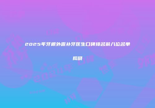 2025年牙根外露补牙医生口碑排名前八位名单揭晓