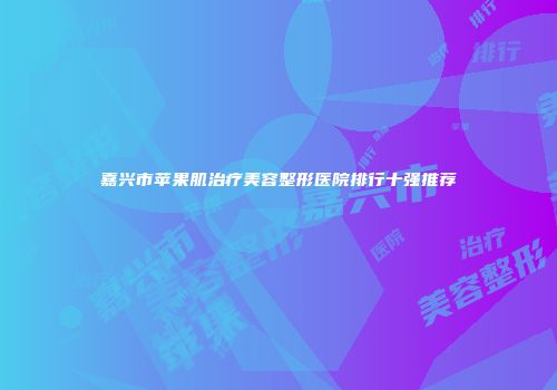 嘉兴市苹果肌治疗美容整形医院排行十强推荐