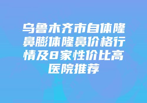 乌鲁木齐市自体隆鼻膨体隆鼻价格行情及8家性价比高医院推荐