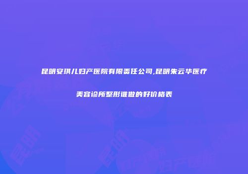 昆明安琪儿妇产医院有限责任公司,昆明朱云华医疗美容诊所整形谁做的好价格表