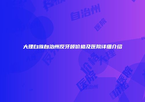 大理白族自治州反牙颌价格及医院详细介绍
