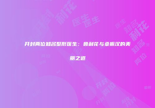 开封两位知名整形医生：鲁利花与桑振汉的美丽之道