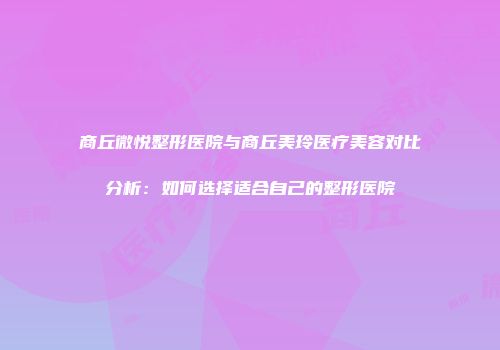 商丘微悦整形医院与商丘美玲医疗美容对比分析：如何选择适合自己的整形医院