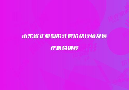 山东省正雅隐形牙套价格行情及医疗机构推荐