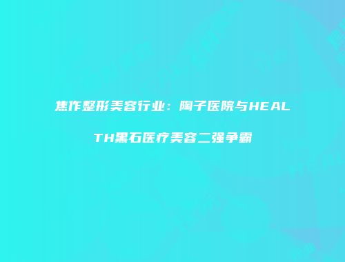 焦作整形美容行业：陶子医院与HEALTH黑石医疗美容二强争霸