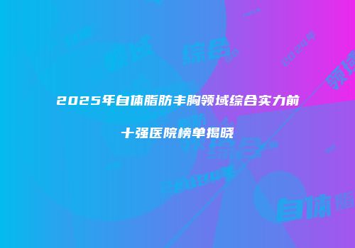 2025年自体脂肪丰胸领域综合实力前十强医院榜单揭晓