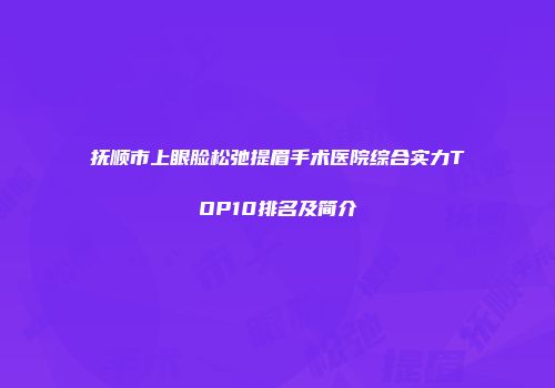 抚顺市上眼脸松弛提眉手术医院综合实力TOP10排名及简介