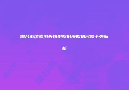 烟台市像素激光祛斑整形医院排名榜十强解析