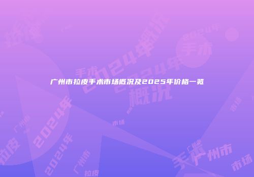 广州市拉皮手术市场概况及2025年价格一览