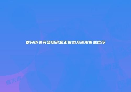 嘉兴市达芬奇隐形矫正价格及医院医生推荐