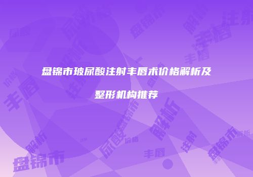 盘锦市玻尿酸注射丰唇术价格解析及整形机构推荐