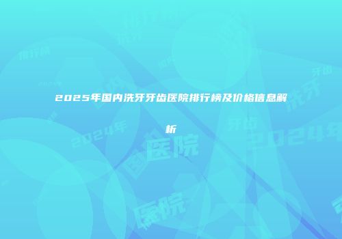 2025年国内洗牙牙齿医院排行榜及价格信息解析
