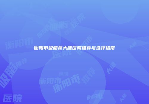 衡阳市吸脂瘦大腿医院推荐与选择指南