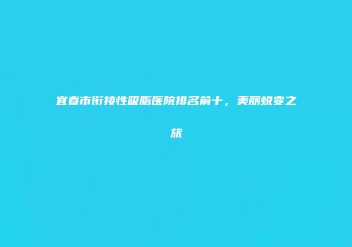 宜春市衔接性吸脂医院排名前十，美丽蜕变之旅