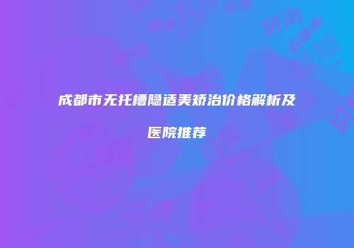 成都市无托槽隐适美矫治价格解析及医院推荐