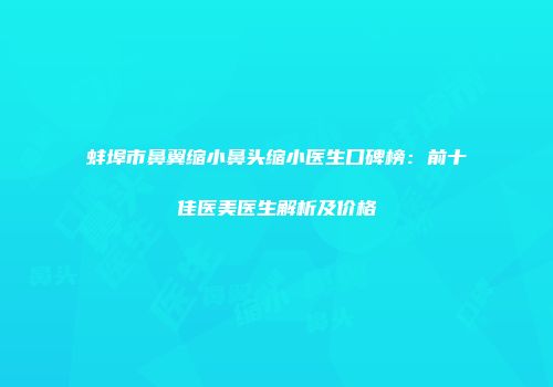 蚌埠市鼻翼缩小鼻头缩小医生口碑榜：前十佳医美医生解析及价格