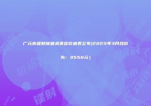 广元市镭射除皱术美容价格表公布(2025年3月均价为：3550元）