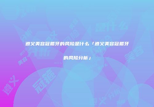 遵义美容冠箍牙的风险是什么「遵义美容冠箍牙的风险分析」