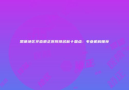 常德地区牙齿矫正医院排名前十盘点：专业机构推荐