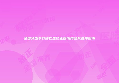 全国牙齿不齐嘴巴歪矫正医院排名及选择指南