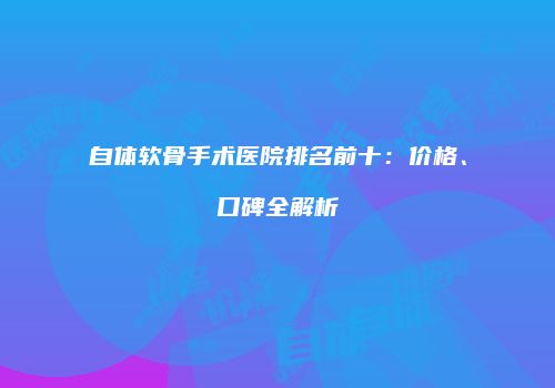 自体软骨手术医院排名前十：价格、口碑全解析