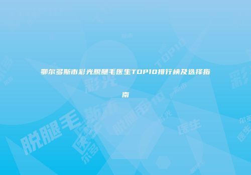 鄂尔多斯市彩光脱腿毛医生TOP10排行榜及选择指南