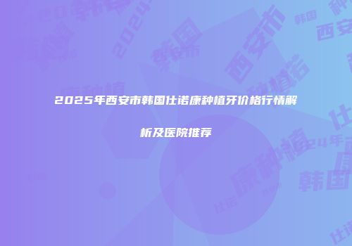 2025年西安市韩国仕诺康种植牙价格行情解析及医院推荐