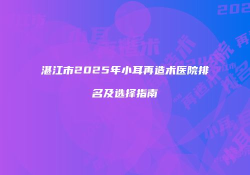 湛江市2025年小耳再造术医院排名及选择指南