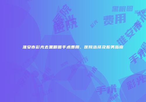 淮安市彩光去黑眼圈手术费用、医院选择及服务指南