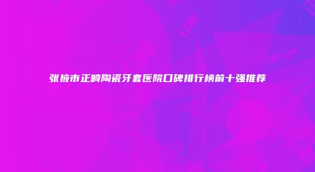 张掖市正畸陶瓷牙套医院口碑排行榜前十强推荐
