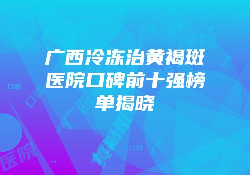 广西冷冻治黄褐斑医院口碑前十强榜单揭晓