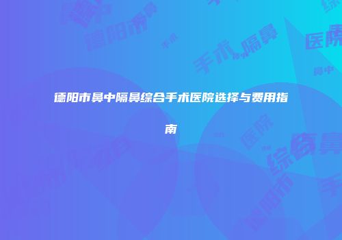 德阳市鼻中隔鼻综合手术医院选择与费用指南