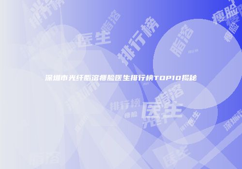 深圳市光纤脂溶瘦脸医生排行榜TOP10揭秘