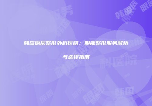 韩国原辰整形外科医院：眼部整形服务解析与选择指南