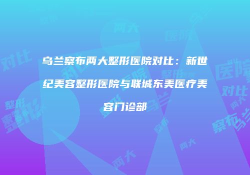 乌兰察布两大整形医院对比：新世纪美容整形医院与联城东美医疗美容门诊部