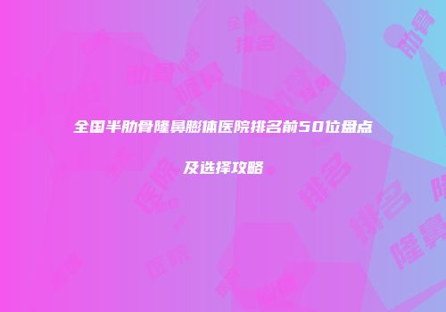 全国半肋骨隆鼻膨体医院排名前50位盘点及选择攻略