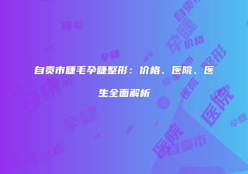 自贡市睫毛孕睫整形：价格、医院、医生全面解析