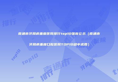 南通市牙周病重度医院排行top10强新公示（南通市牙周病重度口腔医院TOP10稳中求胜）