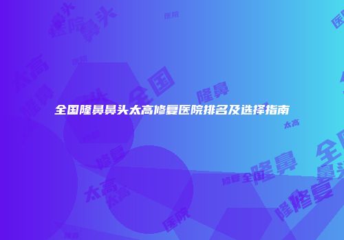 全国隆鼻鼻头太高修复医院排名及选择指南