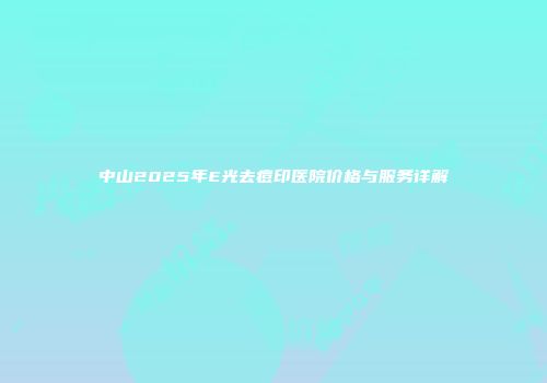 中山2025年E光去痘印医院价格与服务详解