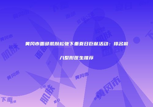 黄冈市面部肌肤松弛下垂夏日巨献活动：排名前八整形医生推荐
