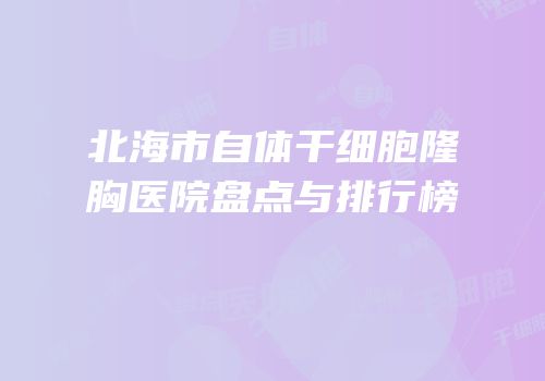 北海市自体干细胞隆胸医院盘点与排行榜