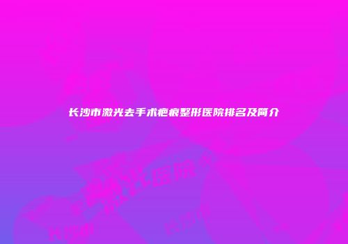 长沙市激光去手术疤痕整形医院排名及简介