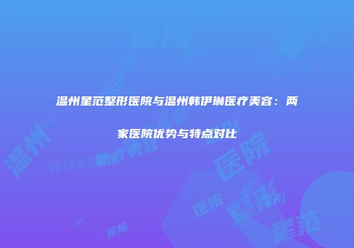温州星范整形医院与温州韩伊琳医疗美容：两家医院优势与特点对比