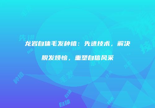 龙岩自体毛发种植：先进技术，解决脱发烦恼，重塑自信风采