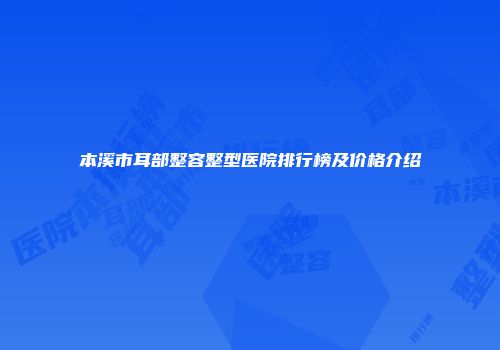 本溪市耳部整容整型医院排行榜及价格介绍